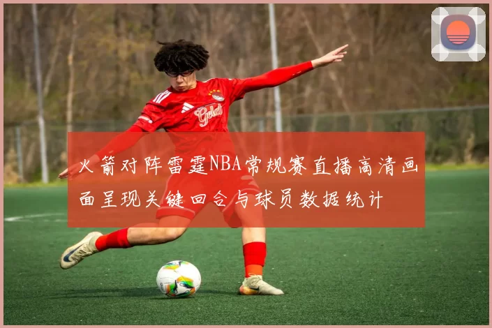 火箭对阵雷霆NBA常规赛直播高清画面呈现关键回合与球员数据统计
