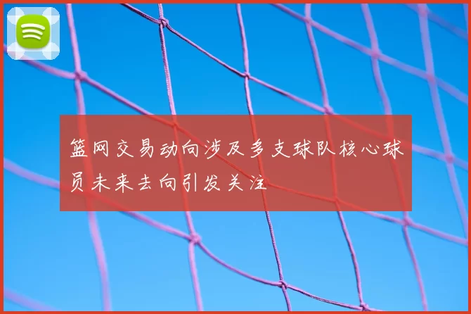 篮网交易动向涉及多支球队核心球员未来去向引发关注