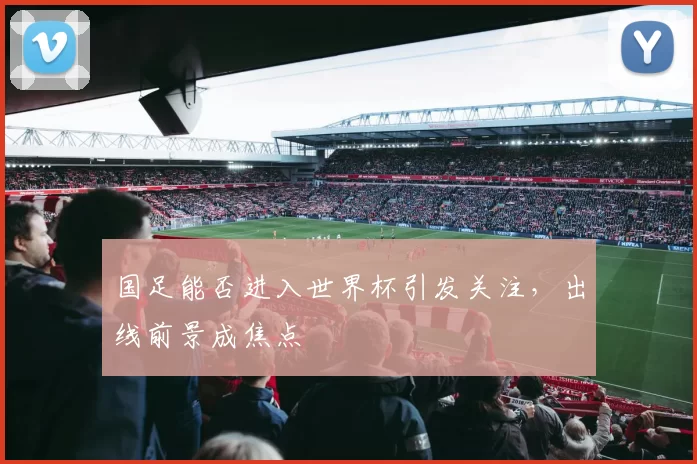 国足能否进入世界杯引发关注,出线前景成焦点