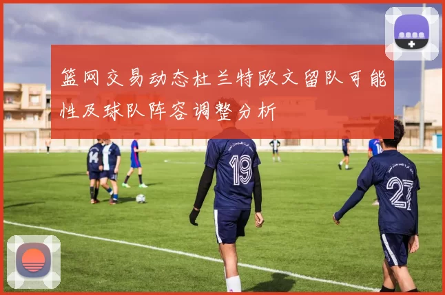 篮网交易动态杜兰特欧文留队可能性及球队阵容调整分析