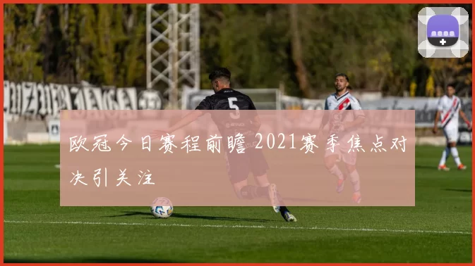 欧冠今日赛程前瞻 2021赛季焦点对决引关注