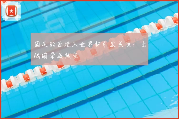 国足能否进入世界杯引发关注,出线前景成焦点