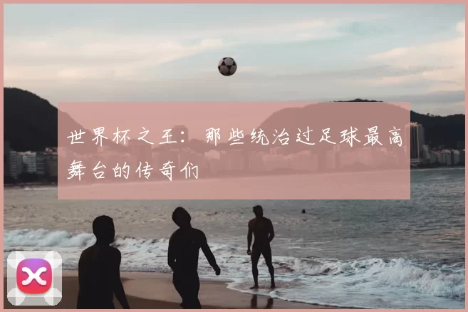 世界杯之王:那些统治过足球最高舞台的传奇们