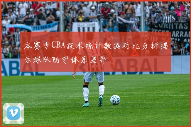 本赛季CBA技术统计数据对比分析揭示球队防守体系差异