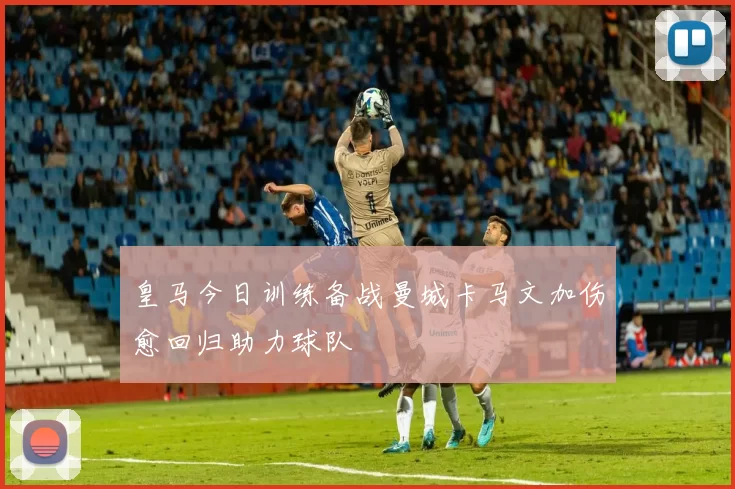 皇马今日训练备战曼城卡马文加伤愈回归助力球队
