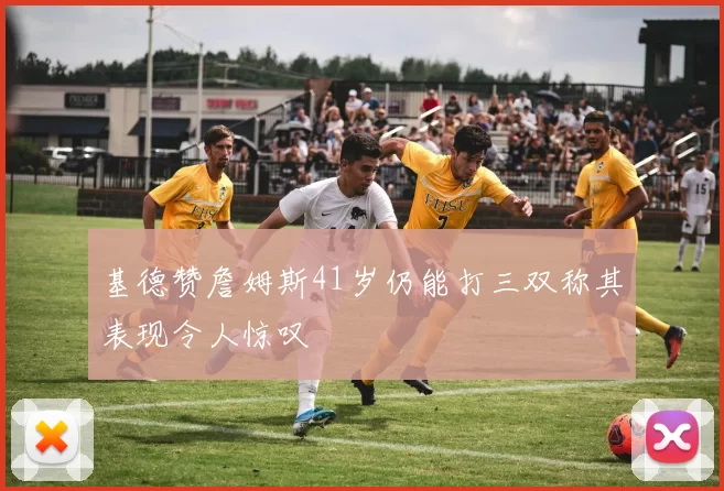 基德赞詹姆斯41岁仍能打三双称其表现令人惊叹