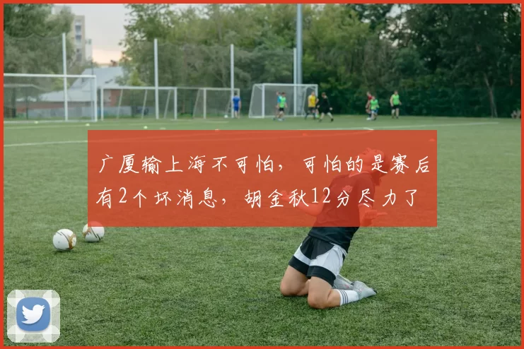 广厦输上海不可怕,可怕的是赛后有2个坏消息,胡金秋12分尽力了