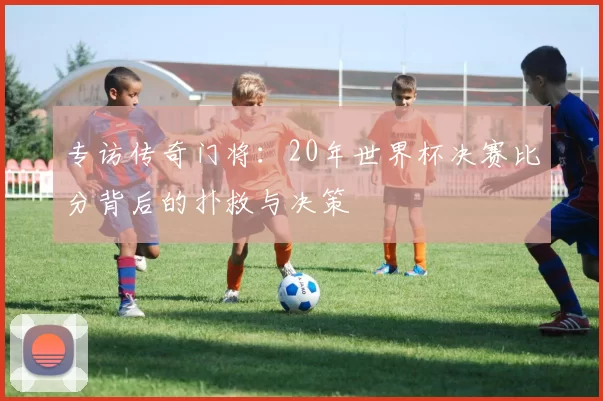 专访传奇门将:20年世界杯决赛比分背后的扑救与决策