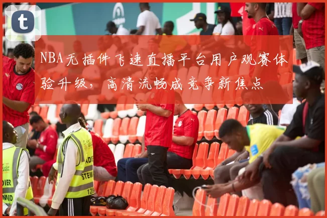 NBA无插件飞速直播平台用户观赛体验升级，高清流畅成竞争新焦点