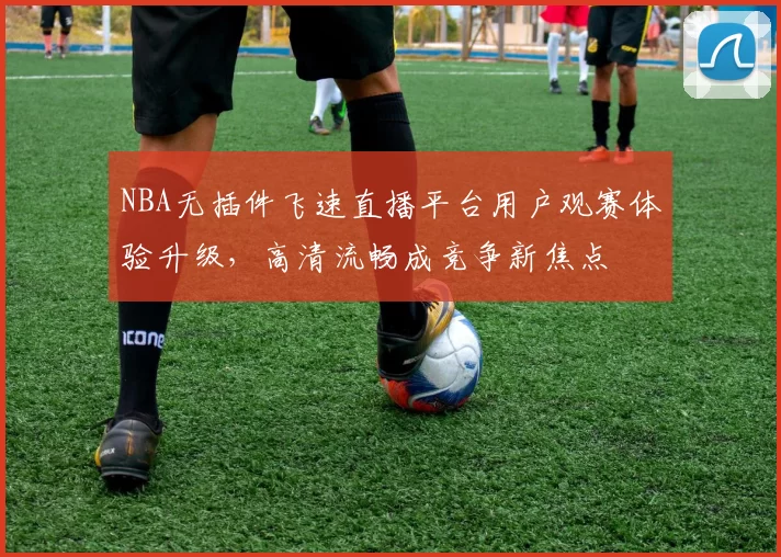 NBA无插件飞速直播平台用户观赛体验升级，高清流畅成竞争新焦点
