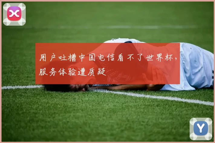 用户吐槽中国电信看不了世界杯,服务体验遭质疑