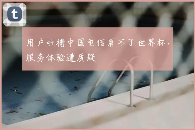 用户吐槽中国电信看不了世界杯,服务体验遭质疑