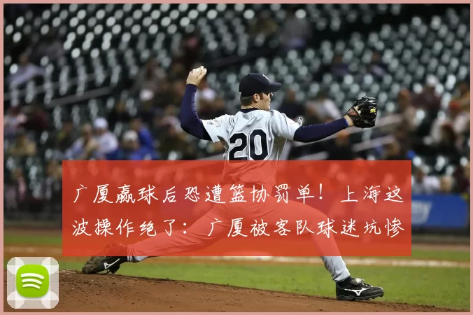 广厦赢球后恐遭篮协罚单!上海这波操作绝了:广厦被客队球迷坑惨