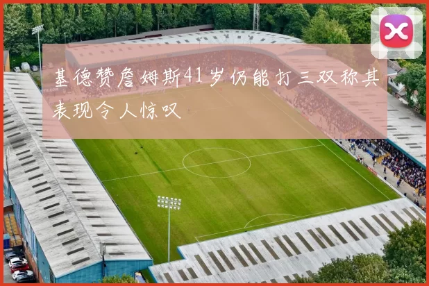 基德赞詹姆斯41岁仍能打三双称其表现令人惊叹
