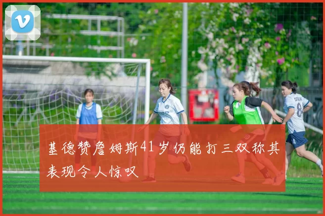 基德赞詹姆斯41岁仍能打三双称其表现令人惊叹