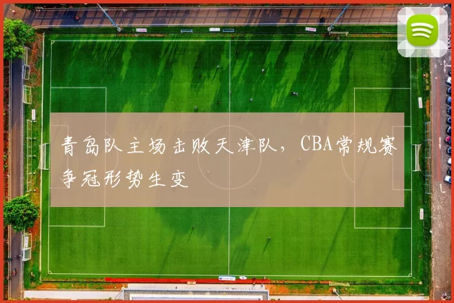 青岛队主场击败天津队,CBA常规赛争冠形势生变