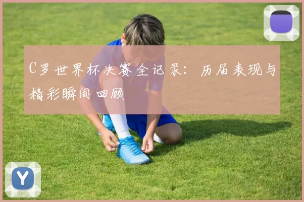 C罗世界杯决赛全记录:历届表现与精彩瞬间回顾