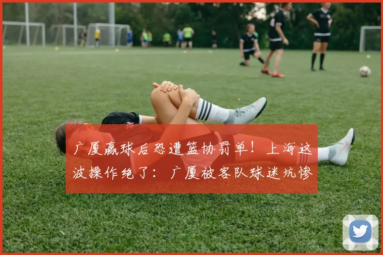 广厦赢球后恐遭篮协罚单!上海这波操作绝了:广厦被客队球迷坑惨