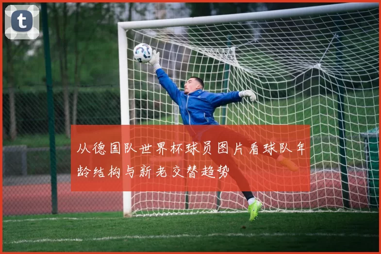 从德国队世界杯球员图片看球队年龄结构与新老交替趋势