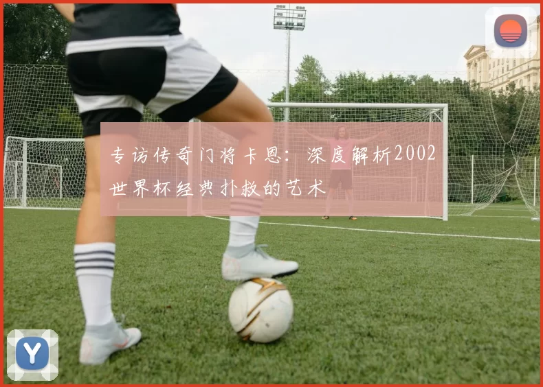 专访传奇门将卡恩：深度解析2002世界杯经典扑救的艺术