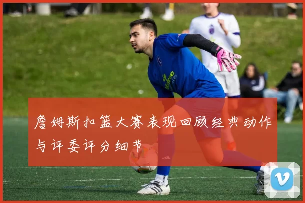 詹姆斯扣篮大赛表现回顾经典动作与评委评分细节