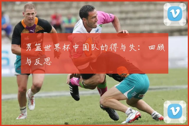 男篮世界杯中国队的得与失:回顾与反思