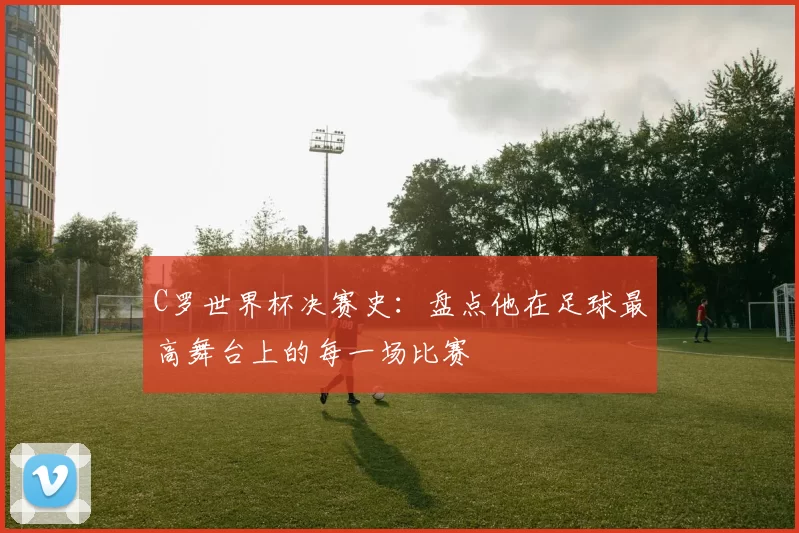 C罗世界杯决赛史:盘点他在足球最高舞台上的每一场比赛
