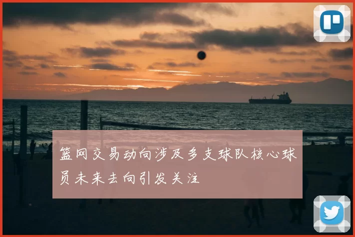 篮网交易动向涉及多支球队核心球员未来去向引发关注