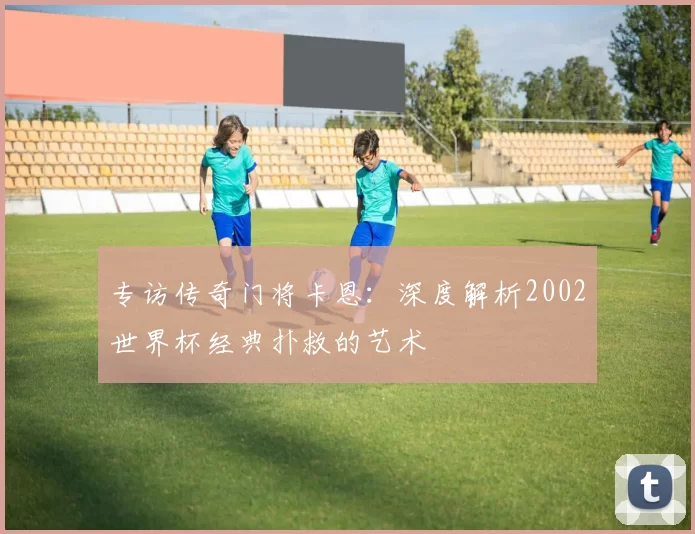 专访传奇门将卡恩:深度解析2002世界杯经典扑救的艺术