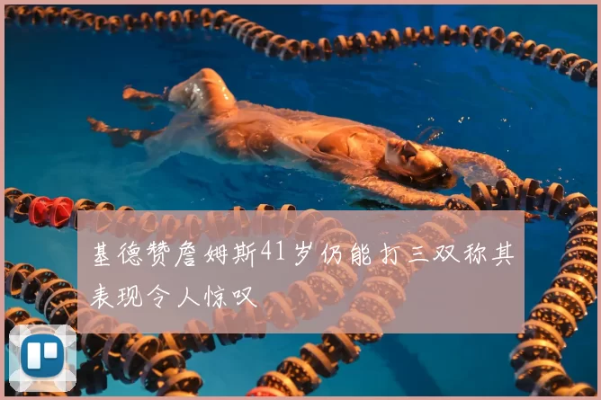 基德赞詹姆斯41岁仍能打三双称其表现令人惊叹