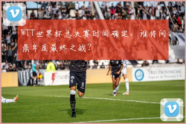 WTT世界杯总决赛时间确定，谁将问鼎年度最终之战？