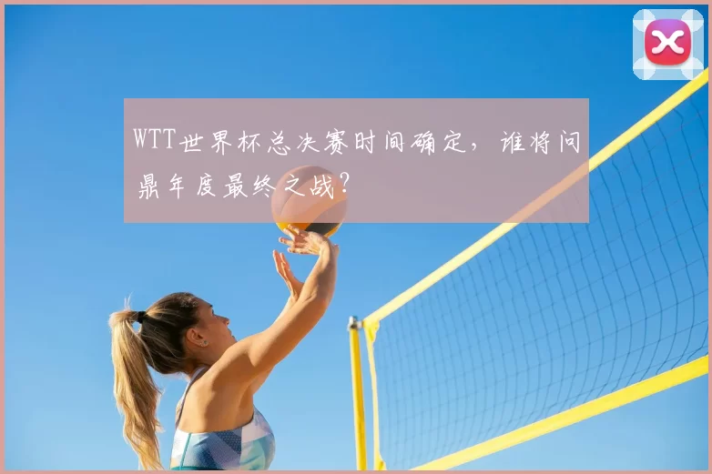 WTT世界杯总决赛时间确定,谁将问鼎年度最终之战?