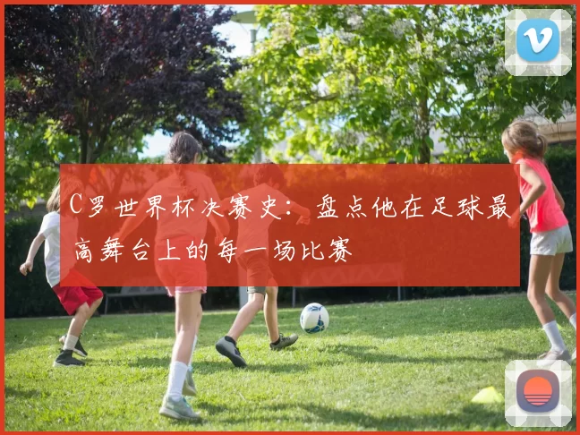 C罗世界杯决赛史:盘点他在足球最高舞台上的每一场比赛