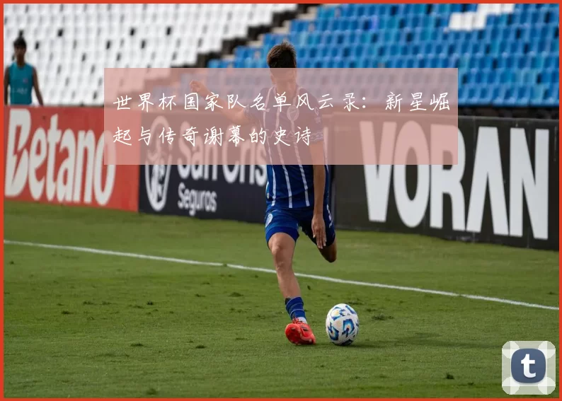 世界杯国家队名单风云录:新星崛起与传奇谢幕的史诗