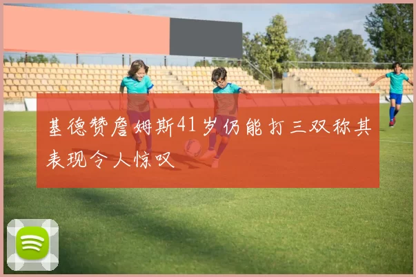 基德赞詹姆斯41岁仍能打三双称其表现令人惊叹