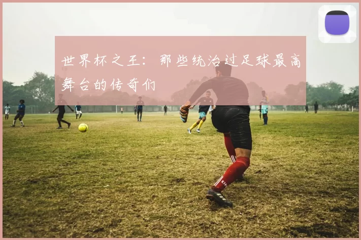 世界杯之王:那些统治过足球最高舞台的传奇们