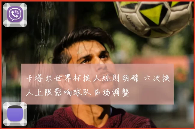 卡塔尔世界杯换人规则明确 六次换人上限影响球队临场调整