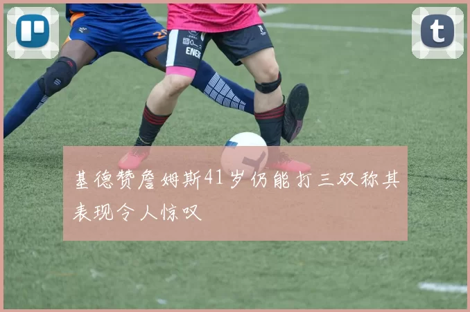基德赞詹姆斯41岁仍能打三双称其表现令人惊叹