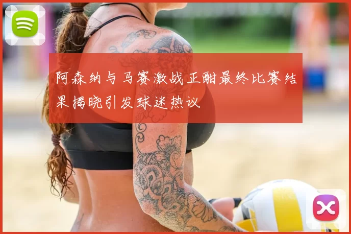 阿森纳与马赛激战正酣最终比赛结果揭晓引发球迷热议