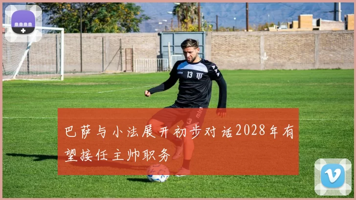 巴萨与小法展开初步对话2028年有望接任主帅职务