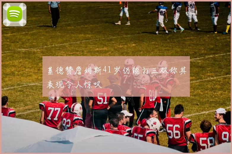 基德赞詹姆斯41岁仍能打三双称其表现令人惊叹