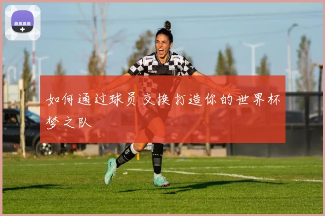 如何通过球员交换打造你的世界杯梦之队