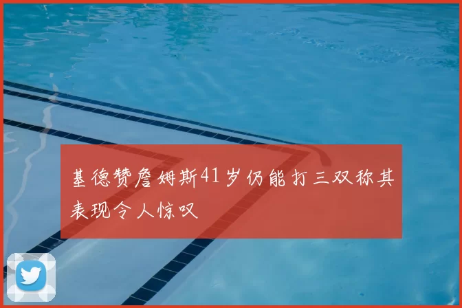 基德赞詹姆斯41岁仍能打三双称其表现令人惊叹