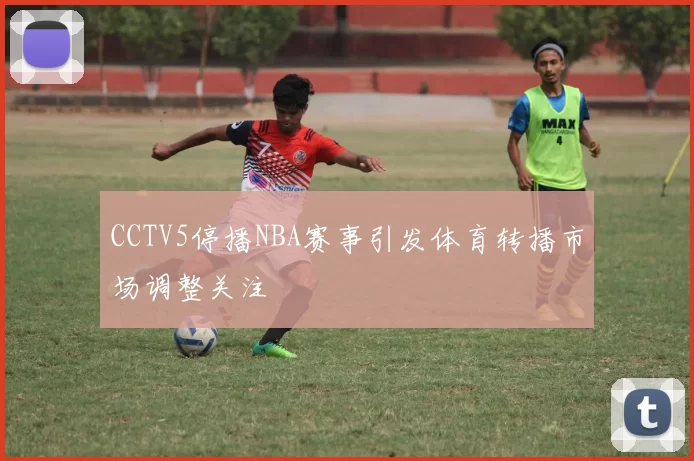 CCTV5停播NBA赛事引发体育转播市场调整关注