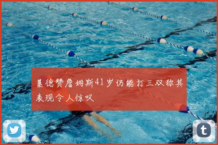 基德赞詹姆斯41岁仍能打三双称其表现令人惊叹