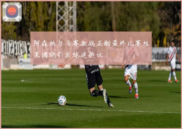 阿森纳与马赛激战正酣最终比赛结果揭晓引发球迷热议