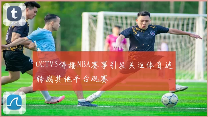 CCTV5停播NBA赛事引发关注体育迷转战其他平台观赛