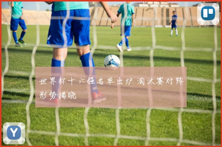 世界杯十六强名单出炉 淘汰赛对阵形势揭晓