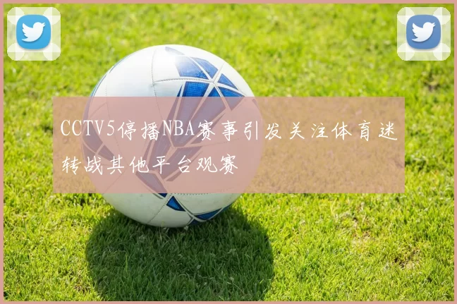 CCTV5停播NBA赛事引发关注体育迷转战其他平台观赛