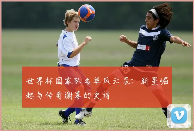 世界杯国家队名单风云录:新星崛起与传奇谢幕的史诗